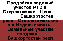 Продаётся садовый участок РТС в Стерлитамаке › Цена ­ 430 000 - Башкортостан респ., Стерлитамакский р-н Недвижимость » Земельные участки продажа   . Башкортостан респ.